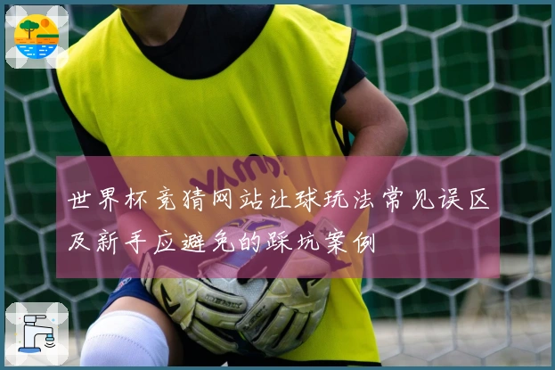 世界杯竞猜网站让球玩法常见误区及新手应避免的踩坑案例